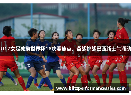 U17女足独揽世界杯18决赛焦点，备战挑战巴西新士气涌动